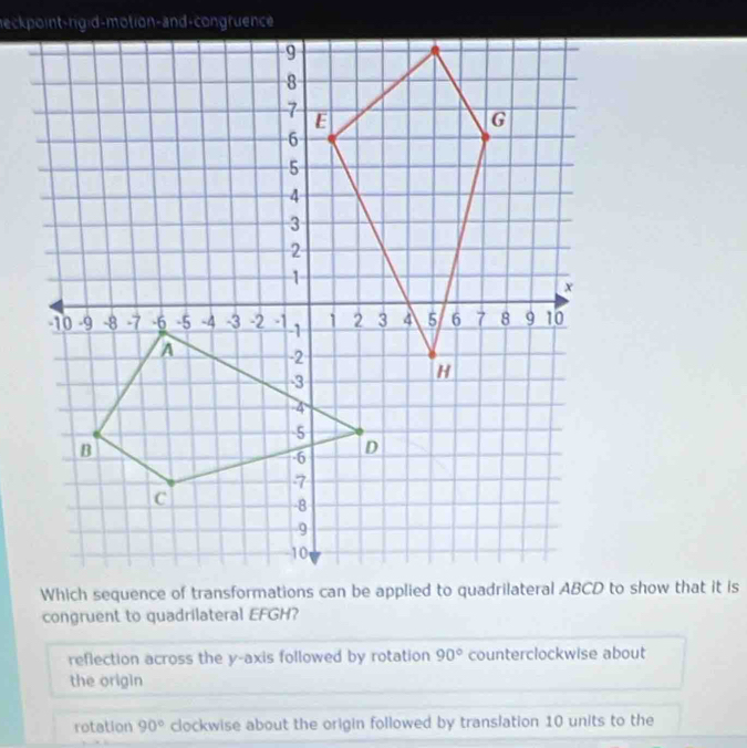 congruent to quadrilateral EFGH?
reflection across the y-axis followed by rotation 90° counterclockwise about
the origin
rotation 90° clockwise about the origin followed by translation 10 units to the