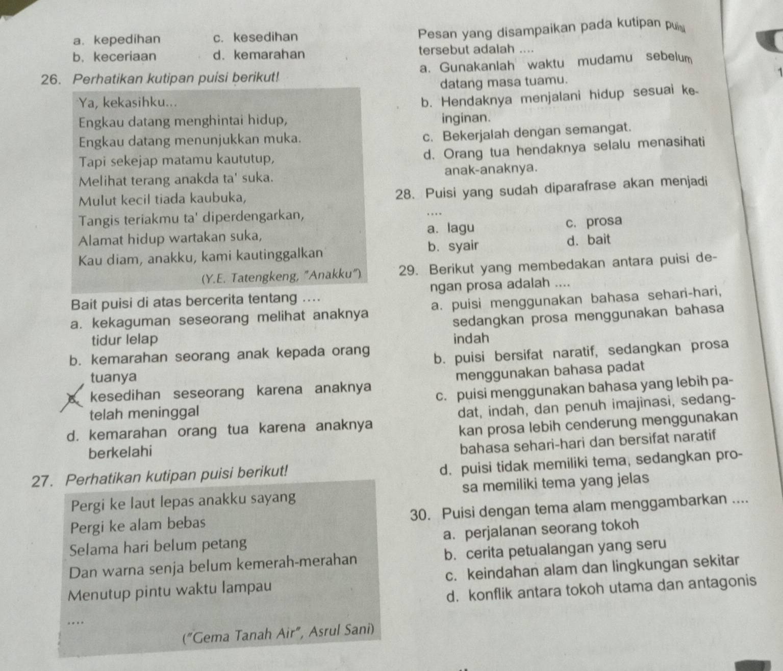 a. kepedihan c. kesedihan
Pesan yang disampaikan pada kutipan pui
b. keceriaan d.kemarahan tersebut adalah ....
26. Perhatikan kutipan puisi berikut! a. Gunakanlah waktu mudamu sebelum
datang masa tuamu.
Ya, kekasihku...
b. Hendaknya menjalani hidup sesuai ke
Engkau datang menghintai hidup, inginan.
Engkau datang menunjukkan muka.
c. Bekerjalah dengan semangat.
Tapi sekejap matamu kaututup,
d. Orang tua hendaknya selalu menasihati
Melihat terang anakda ta' suka. anak-anaknya.
Mulut kecil tiada kaubuka,
28. Puisi yang sudah diparafrase akan menjadi
Tangis teriakmu ta' diperdengarkan,
Alamat hidup wartakan suka, a. lagu c. prosa
Kau diam, anakku, kami kautinggalkan b. syair d. bait
(Y.E. Tatengkeng, "Anakku") 29. Berikut yang membedakan antara puisi de-
Bait puisi di atas bercerita tentang .... ngan prosa adalah ....
a. kekaguman seseorang melihat anaknya a. puisi menggunakan bahasa sehari-hari,
sedangkan prosa menggunakan bahasa
tidur lelap indah
b. kemarahan seorang anak kepada orang
b. puisi bersifat naratif, sedangkan prosa
tuanya
A kesedihan seseorang karena anaknya menggunakan bahasa padat
c. puisi menggunakan bahasa yang lebih pa-
telah meninggal
d. kemarahan orang tua karena anaknya dat, indah, dan penuh imajinasi, sedang-
kan prosa lebih cenderung menggunakan
berkelahi
bahasa sehari-hari dan bersifat naratif
27. Perhatikan kutipan puisi berikut!
d. puisi tidak memiliki tema, sedangkan pro-
Pergi ke laut lepas anakku sayang sa memiliki tema yang jelas
Pergi ke alam bebas 30. Puisi dengan tema alam menggambarkan ....
Selama hari belum petang a. perjalanan seorang tokoh
Dan warna senja belum kemerah-merahan b. cerita petualangan yang seru
Menutup pintu waktu lampau c. keindahan alam dan lingkungan sekitar
d. konflik antara tokoh utama dan antagonis
("Gema Tanah Air", Asrul Sani)