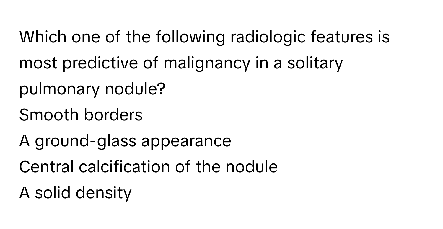 Which one of the following radiologic features is most predictive of malignancy in a solitary pulmonary nodule?

Smooth borders
A ground-glass appearance
Central calcification of the nodule
A solid density