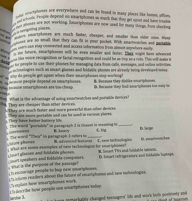 Today, smartphones are everywhere and can be found in many places like homes, offices,
ops, and schools. People depend on smartphones so much that they get upset and have trouble
en their phones are not working. Smartphones are now used for many things, from checking
o mes, wils to navigating places.
m get Modern smartphones are much faster, cheaper, and smaller than older ones. Many
ential
ortphones are so small that they can fit in your pocket. With smartwatches and portable
Many
vices, users can stay connected and access information from almost anywhere easily.
in the future, smartphones will be even smaller and faster. They might have advanced
rom a
he mres like voice recognition or facial recognition and could be as tiny as a coin. This will make it
llows
er for people to use their phones for managing data from calls, messages, and online activities.
w technologies such as smart glasses and foldable phones are already being developed today.
rt"  or
Why do people get upset when their smartphones stop working?
n, or Because people depend on smartphones. B. Because they dislike smartphones.
pler Because smartphones are too cheap. D. Because they find smartphones too easy to
nete
tur What is the advantage of using smartwatches and portable devices?
tha They are cheaper than other devices.
3. They are much faster and more powerful than other devices.
They are more portable and can be used in various places.
They have better battery life.
The word "portable" in paragraph 2 is closest in meaning to_
convenient B. heavy C. big D. large
The word "They" in paragraph 3 refers to _.
future phones B. advanced features C. new technologies D. smartwatches
: What are some examples of new technologies for smartphones?
Smart glasses and foldable phones. B. Smart TVs and foldable tablets.
[$mart speakers and foldable computers. D. Smart refrigerators and foldable laptops.
£ What is the purpose of the passage?
A To encourage people to buy new smartphones.
To inform readers about the future of smartphones and new technologies.
C To explain how smartphones work.
). To describe how people use smartphones today.
Exercise 3.  have remarkably changed teenagers' life and work both positively and