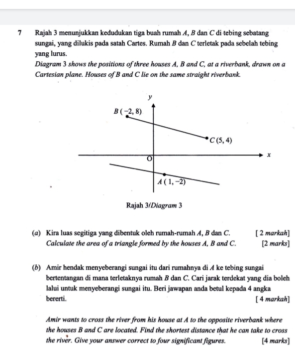 Rajah 3 menunjukkan kedudukan tiga buah rumah A, B dan C di tebing sebatang
sungai, yang dilukis pada satah Cartes. Rumah B dan C terletak pada sebelah tebing
yang lurus.
Diagram 3 shows the positions of three houses A, B and C, at a riverbank, drawn on a
Cartesian plane. Houses of B and C lie on the same straight riverbank.
Rajah 3/Diagram 3
(@) Kira luas segitiga yang dibentuk oleh rumah-rumah A, B dan C. [ 2 markah]
Calculate the area of a triangle formed by the houses A, B and C. [2 marks]
(b) Amir hendak menyeberangi sungai itu dari rumahnya di A ke tebing sungai
bertentangan di mana terletaknya rumah B dan C. Cari jarak terdekat yang dia boleh
lalui untuk menyeberangi sungai itu. Beri jawapan anda betul kepada 4 angka
bererti. [ 4 markah]
Amir wants to cross the river from his house at A to the opposite riverbank where
the houses B and C are located. Find the shortest distance that he can take to cross
the river. Give your answer correct to four significant figures. [4 marks]
