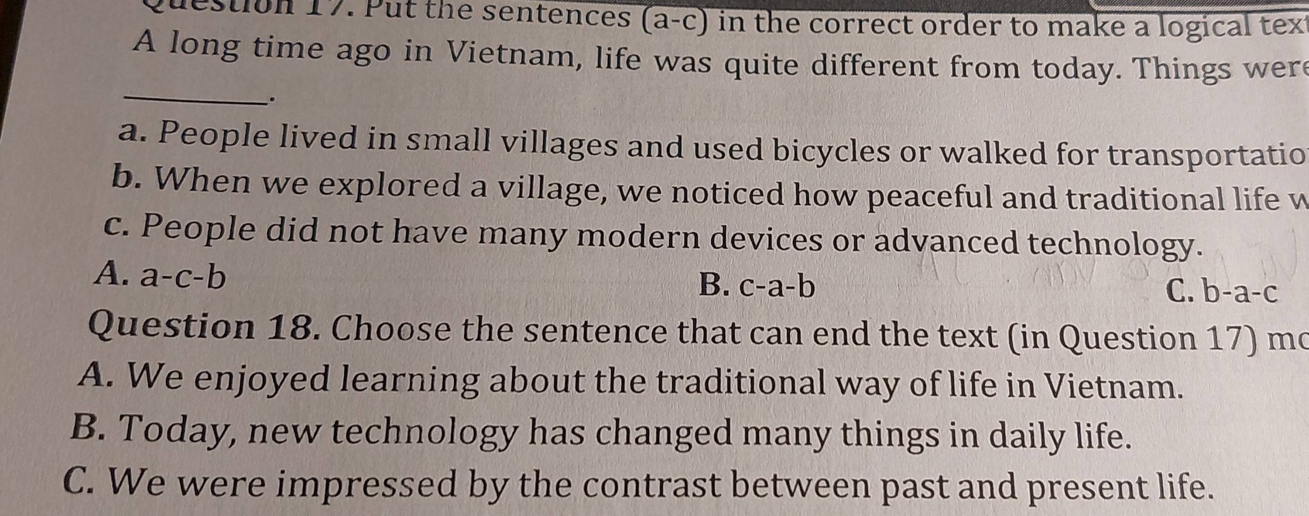 Put the sentences (a-c) in the correct order to make a logical tex
A long time ago in Vietnam, life was quite different from today. Things wer
_
.
a. People lived in small villages and used bicycles or walked for transportatio
b. When we explored a village, we noticed how peaceful and traditional life w
c. People did not have many modern devices or advanced technology.
A. a-c-b
B. c-a-b C. b-a-c
Question 18. Choose the sentence that can end the text (in Question 17) mo
A. We enjoyed learning about the traditional way of life in Vietnam.
B. Today, new technology has changed many things in daily life.
C. We were impressed by the contrast between past and present life.