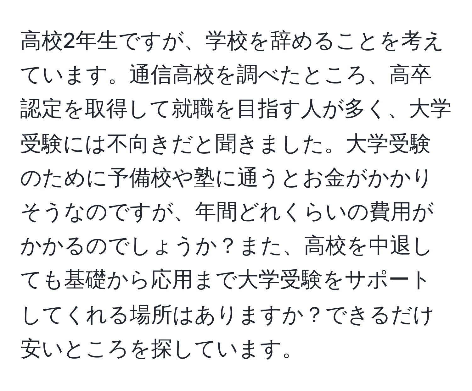 高校2年生ですが、学校を辞めることを考えています。通信高校を調べたところ、高卒認定を取得して就職を目指す人が多く、大学受験には不向きだと聞きました。大学受験のために予備校や塾に通うとお金がかかりそうなのですが、年間どれくらいの費用がかかるのでしょうか？また、高校を中退しても基礎から応用まで大学受験をサポートしてくれる場所はありますか？できるだけ安いところを探しています。