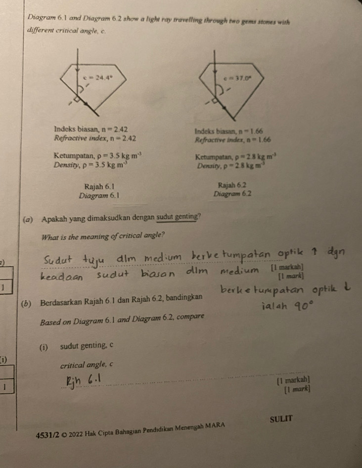 Diagram 6.1 and Diagram 6.2 show a light ray travelling through two gems stones with
different critical angle, c.
c=37.0°
o
Indeks biasan, n=2.42 Indeks biasan, n=1.66
Refractive index, n=2.42 Refractive index, n=1.66
Ketumpatan, rho =3.5kgm^(-3) Ketumpatan, rho =2.8kgm^(-3)
Density, rho =3.5kgm^(-3) Density, rho =2.8kgm^(-3)
Rajah 6.1 Rajah 6.2
Diagram 6.1 Diagram 6.2
(a) Apakah yang dimaksudkan dengan sudut genting?
What is the meaning of critical angle?
2)
[1 markah]
[l m
1
(b) Berdasarkan Rajah 6.1 dan Rajah 6.2, bandingkan
Based on Diagram 6.1 and Diagram 6.2, compare
(i) sudut genting, c
(i)
critical angle, c
(1 markah]
1
[1 mark]
4531/2 © 2022 Hak Cipta Bahagian Pendıdikan Menengah MARA SULIT