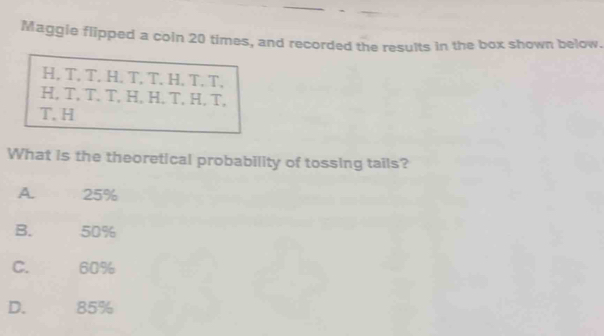 Maggie flipped a coin 20 times, and recorded the results in the box shown below.
H, T, T, H. T, T. H. T. T,
H, T, T. T, H,H. T, H. T,
T. H
What is the theoretical probability of tossing tails?
A. 25%
B. 50%
C. 60%
D. 85%