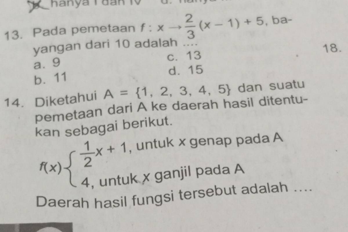 hanya T đân TV
13. Pada pemetaan f:xto  2/3 (x-1)+5 , ba-
yangan dari 10 adalah ..
18.
a⩾ 9 c. 13
d. 15
b. 11
14.Diketahui A= 1,2,3,4,5 dan suatu
pemetaan dari A ke daerah hasil ditentu-
kan sebagai berikut.
f(x)beginarrayl  1/2 x+1, 4,untuendarray.
, untuk x genap pada A
k x ganjil pada A
Daerah hasil fungsi tersebut adalah ....