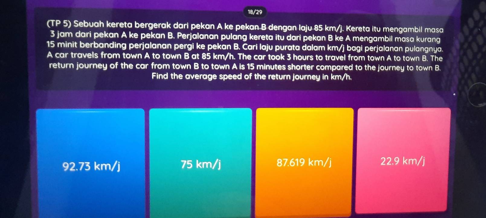 18/29
(TP 5) Sebuah kereta bergerak dari pekan A ke pekan B dengan laju 85 km/j. Kereta itu mengambil masa
3 jam dari pekan A ke pekan B. Perjalanan pulang kereta itu dari pekan B ke A mengambil masa kurang
15 minit berbanding perjalanan pergi ke pekan B. Cari laju purata dalam km/j bagi perjalanan pulangnya.
A car travels from town A to town B at 85 km/h. The car took 3 hours to travel from town A to town B. The
return journey of the car from town B to town A is 15 minutes shorter compared to the journey to town B.
Find the average speed of the return journey in km/h.
92.73 km/j 75 km/j 87.619 km/j
22.9 km/j