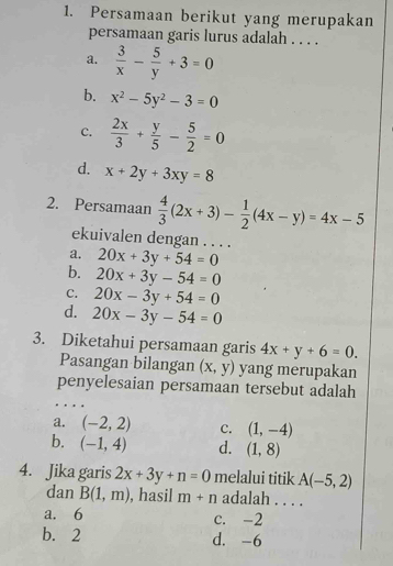 Persamaan berikut yang merupakan
persamaan garis lurus adalah . . . .
a.  3/x - 5/y +3=0
b. x^2-5y^2-3=0
c.  2x/3 + y/5 - 5/2 =0
d. x+2y+3xy=8
2. Persamaan  4/3 (2x+3)- 1/2 (4x-y)=4x-5
ekuivalen dengan . . . .
a. 20x+3y+54=0
b. 20x+3y-54=0
C. 20x-3y+54=0
d. 20x-3y-54=0
3. Diketahui persamaan garis 4x+y+6=0. 
Pasangan bilangan (x,y) yang merupakan
penyelesaian persamaan tersebut adalah
a. (-2,2) c. (1,-4)
b. (-1,4) d. (1,8)
4. Jika garis 2x+3y+n=0 melalui titik A(-5,2)
dan B(1,m) , hasil m+n adalah . . . .
a. 6 c. -2
b. 2 d. -6