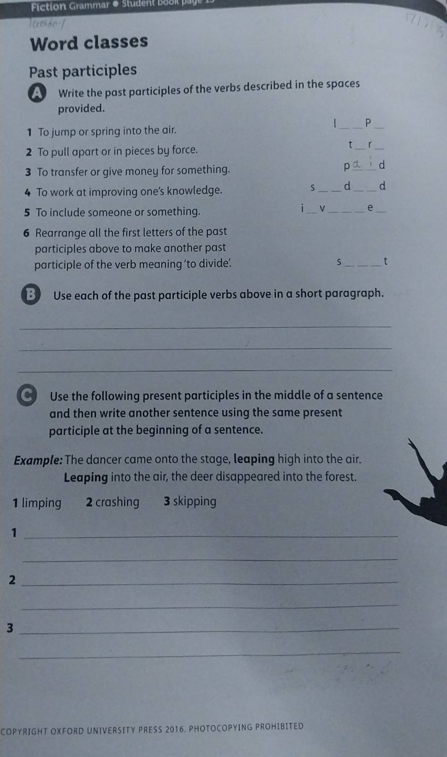 Fiction Grammar & Student b k 
lassdof 
Word classes 
Past participles 
Write the past participles of the verbs described in the spaces 
provided. 
1_ P 
1 To jump or spring into the air. 
_ 
2 To pull apart or in pieces by force. 
t_ r_ 
3 To transfer or give money for something. 
p_ d 
4 To work at improving one’s knowledge. 
S _d _d 
5 To include someone or something. 
_ 
i 
__e 
6 Rearrange all the first letters of the past 
participles above to make another past 
participle of the verb meaning 'to divide’ 
_t 
3) Use each of the past participle verbs above in a short paragraph. 
_ 
_ 
_ 
C Use the following present participles in the middle of a sentence 
and then write another sentence using the same present 
participle at the beginning of a sentence. 
Example: The dancer came onto the stage, leaping high into the air. 
Leaping into the air, the deer disappeared into the forest. 
1 limping 2 crashing 3 skipping 
_1 
_ 
_2 
_ 
_3 
_ 
COPYRIGHT OXFORD UNIVERSITY PRESS 2016. PHOTOCOPYING PROHIBITED