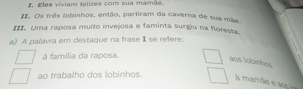 Eles viviam felizes com sua mamãe.
II. Os três lobinhos, então, partiram da caverna de sua mãe.
III. Uma raposa muito invejosa e faminta surgiu na floresta.
a) A palavra em destaque na frase I se refere:
à família da raposa.
aos lobinhos.
ao trabalho dos lobinhos.
a ã o