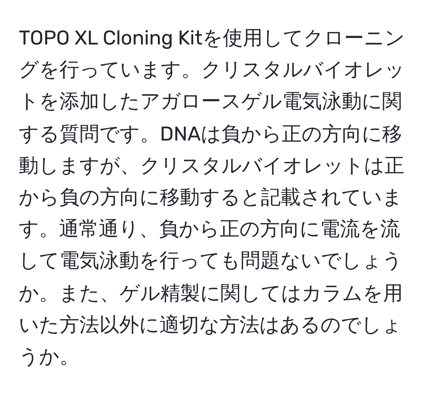 TOPO XL Cloning Kitを使用してクローニングを行っています。クリスタルバイオレットを添加したアガロースゲル電気泳動に関する質問です。DNAは負から正の方向に移動しますが、クリスタルバイオレットは正から負の方向に移動すると記載されています。通常通り、負から正の方向に電流を流して電気泳動を行っても問題ないでしょうか。また、ゲル精製に関してはカラムを用いた方法以外に適切な方法はあるのでしょうか。