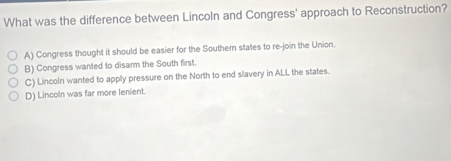 What was the difference between Lincoln and Congress' approach to Reconstruction?
A) Congress thought it should be easier for the Southern states to re-join the Union.
B) Congress wanted to disarm the South first.
C) Lincoln wanted to apply pressure on the North to end slavery in ALL the states.
D) Lincoln was far more lenient.