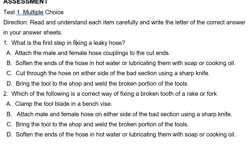 ASSESSMENT
Test 1 Multiple Choice
Direction: Read and understand each item carefully and write the letter of the correct answer
in your answer sheets.
1. What is the first step in fixing a leaky hose?
A. Attach the male and female hose couplings to the cut ends.
B. Soften the ends of the hose in hot water or lubricating them with soap or cooking oil.
C. Cut through the hose on either side of the bad section using a sharp knife.
D. Bring the tool to the shop and weld the broken portion of the tools.
2. Which of the following is a correct way of fixing a broken tooth of a rake or fork
A. Clamp the tool blade in a bench vise.
B. Attach male and female hose on either side of the bad section using a sharp knife.
C. Bring the tool to the shop and weld the broken portion of the tools.
D. Soften the ends of the hose in hot water or lubricating them with soap or cooking oil.