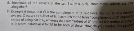 Enumerate all the subsets of the set S= a,b,c,d. How many subsets are there 
altogether? 
9. Example 6 shows that ∅ is the complement of U. But since the null set is a subset 
ony set, Ø must be a subset of U. Inasmuch as the term “complement of U° implies the 
notion of being not in U, whereas the term “subset of U ”i implies the notion of being
U, it seems paradoxical for Ø to be both of these. How do you resolve this parado