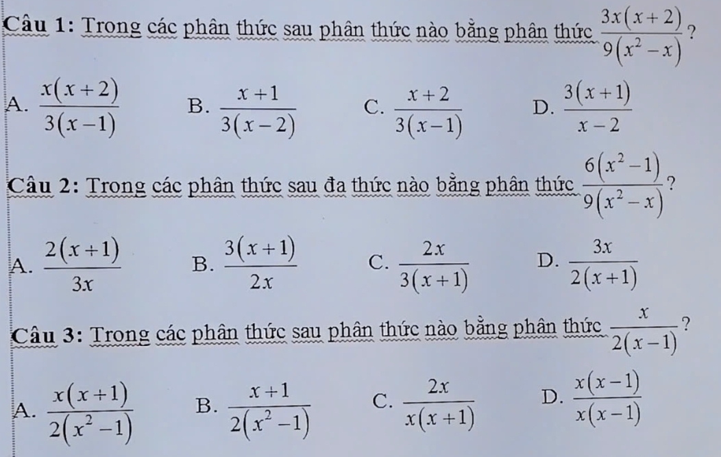 Trong các phân thức sau phân thức nào bằng phân thức  (3x(x+2))/9(x^2-x)  ?
A.  (x(x+2))/3(x-1)  B.  (x+1)/3(x-2)  C.  (x+2)/3(x-1)  D.  (3(x+1))/x-2 
Câu 2: Trong các phân thức sau đa thức nào bằng phân thức  (6(x^2-1))/9(x^2-x)  2
A.  (2(x+1))/3x  B.  (3(x+1))/2x  C.  2x/3(x+1)  D.  3x/2(x+1) 
Câu 3: Trong các phân thức sau phân thức nào bằng phân thức  x/2(x-1)  ?
A.  (x(x+1))/2(x^2-1)   (x+1)/2(x^2-1)  C.  2x/x(x+1)  D.  (x(x-1))/x(x-1) 
B.