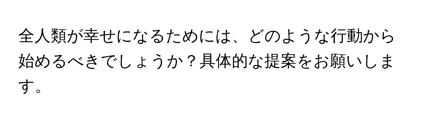 全人類が幸せになるためには、どのような行動から始めるべきでしょうか？具体的な提案をお願いします。