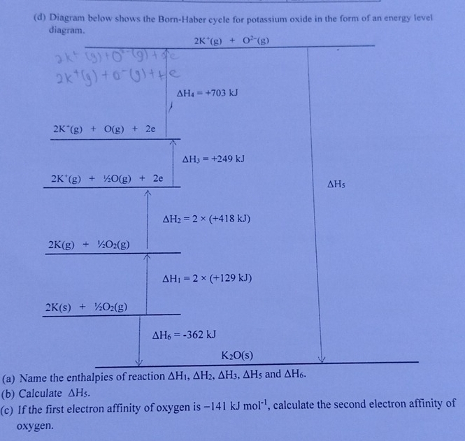 Diagram below shows the Born-Haber cycle for potassium oxide in the form of an energy level
diagram.
(a) Name the enth
(b) Calculate △ H_5.
(c) If the first electron affinity of oxygen is -141kJmol^(-1) , calculate the second electron affinity of
oxygen.