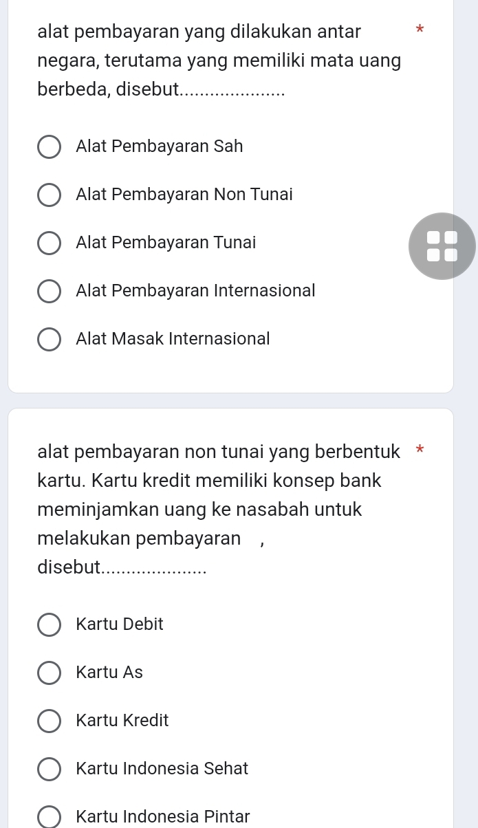 alat pembayaran yang dilakukan antar *
negara, terutama yang memiliki mata uang
berbeda, disebut_
Alat Pembayaran Sah
Alat Pembayaran Non Tunai
Alat Pembayaran Tunai
Alat Pembayaran Internasional
Alat Masak Internasional
alat pembayaran non tunai yang berbentuk *
kartu. Kartu kredit memiliki konsep bank
meminjamkan uang ke nasabah untuk
melakukan pembayaran
disebut_
Kartu Debit
Kartu As
Kartu Kredit
Kartu Indonesia Sehat
Kartu Indonesia Pintar