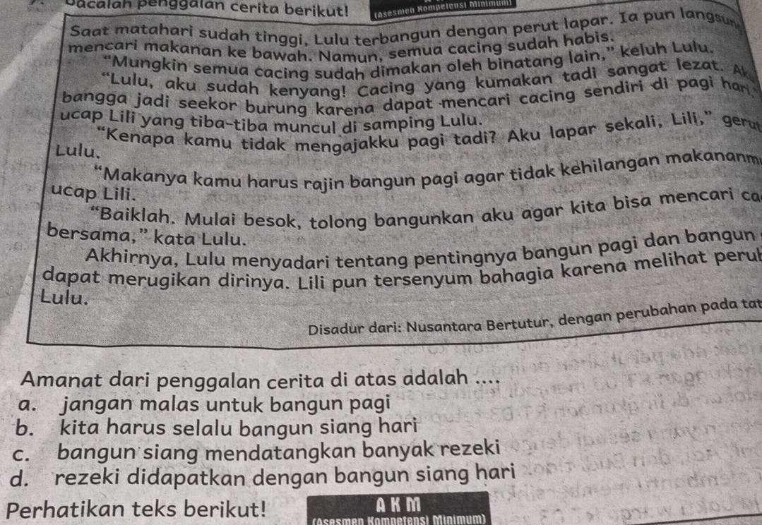 Dacalah penggalan cerita berikut! (Asesmen Kompelensi Minimum)
Saat matahari sudah tinggi, Lulu terbangun dengan perut lapar. Ia pun langsun
mencari makanan ke bawah. Namun, semua cacing sudah habis.
“Mungkin semua cacing sudah dimakan oleh binatang lain,” keluh Lulu.
“Lulu, aku sudah kenyang! Cacing yang kumakan tadi sangat lezat. A
bangga jadi seekor burung karena dapat mencari cacing sendiri di pagi har.
ucap Lili yang tiba-tiba muncul di samping Lulu.
"Kenapa kamu tidak mengajakku pagi tadi? Aku lapar sekali, Lili,” ger
Lulu.
“Makanya kamu harus rajin bangun pagi agar tidak kehilangan makananm
ucap Lili.
“Baiklah. Mulai besok, tolong bangunkan aku agar kita bisa mencari ca
bersama,” kata Lulu.
Akhirnya, Lulu menyadari tentang pentingnya bangun pagi dan bangun
dapat merugikan dirinya. Lili pun tersenyum bahagia karena melihat perul
Lulu.
Disadur dari: Nusantara Bertutur, dengan perubahan pada tat
Amanat dari penggalan cerita di atas adalah ....
a. jangan malas untuk bangun pagi
b. kita harus selalu bangun siang hari
c. bangun siang mendatangkan banyak rezeki
d. rezeki didapatkan dengan bangun siang hari
AKM
Perhatikan teks berikut! (Asesmen Kamnetensi Minımum)