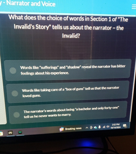 Narrator and Voice
What does the choice of words in Section 1 of 'The
Invalid's Story" tells us about the narrator - the
Invalid?
Words like "sufferings" and "shadow" reveal the narrator has bitter
feelings about his experience.
Words like taking care of a "box of guns" tell us that the narrator
loved guns.
The narrator's words about being "a bachelor and only forty-one"
tell us he never wants to marry.
2:52 PM
Breaking news 10/14/2024