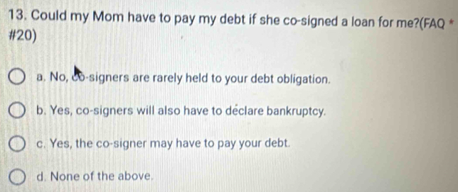 Could my Mom have to pay my debt if she co-signed a loan for me?(FAQ *
#20)
a. No, do-signers are rarely held to your debt obligation.
b. Yes, co-signers will also have to declare bankruptcy.
c. Yes, the co-signer may have to pay your debt.
d. None of the above.