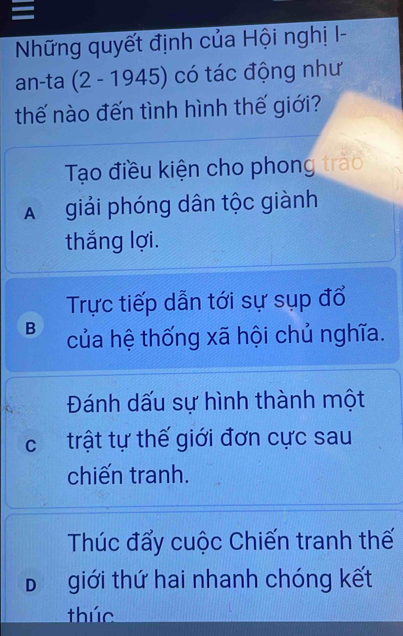 Những quyết định của Hội nghị I-
an-ta (2-1945) có tác động như
thế nào đến tình hình thế giới?
Tạo điều kiện cho phong trào
A giải phóng dân tộc giành
thắng lợi.
Trực tiếp dẫn tới sự sụp đổ
B của hệ thống xã hội chủ nghĩa.
Đánh dấu sự hình thành một
ctrật tự thế giới đơn cực sau
chiến tranh.
Thúc đẩy cuộc Chiến tranh thế
D giới thứ hai nhanh chóng kết
thúc