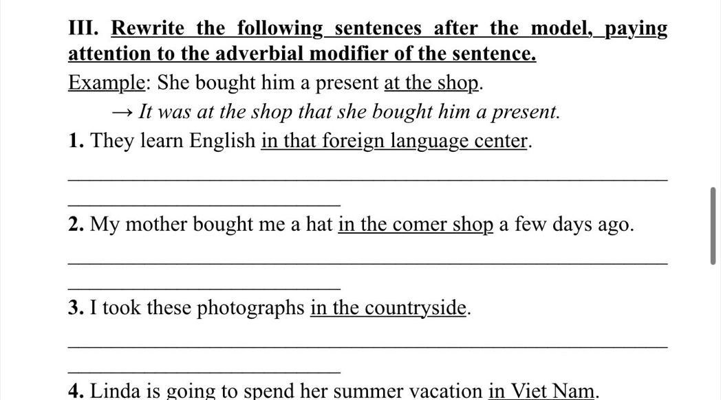 Rewrite the following sentences after the model, paying 
attention to the adverbial modifier of the sentence. 
Example: She bought him a present at the shop. 
→ It was at the shop that she bought him a present. 
1. They learn English in that foreign language center. 
_ 
_ 
2. My mother bought me a hat in the comer shop a few days ago. 
_ 
_ 
3. I took these photographs in the countryside. 
_ 
_ 
4. Linda is going to spend her summer vacation in Viet Nam.