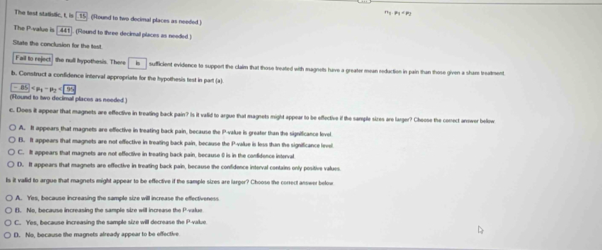 n_1· p_1
The test statistic, t, is [.15]. (Round to two decimal places as needed.)
The P -value is 441 (Round to three decimal places as needed.)
State the conclusion for the test.
Fail to reject the null hypothesis. There is sufficient evidence to support the claim that those treated with magnets have a greater mean reduction in pain than those given a sham treatment.
b. Construct a confidence interval appropriate for the hypothesis test in part (a)
-85 <<UNK>95
(Round to two decimal places as needed.)
c. Does it appear that magnets are effective in treating back pain? Is it valid to argue that magnets might appear to be eflective if the sample sizes are larger? Choose the correct answer below
A. It appears that magnets are effective in treating back pain, because the P -value is greater than the significance level.
B. It appears that magnets are not effective in treating back pain, because the P -value is less than the significance level.
C. It appears that magnets are not effective in treating back pain, because () is in the confidence interval.
D. It appears that magnets are effective in treating back pain, because the confidence interval contains only positive values.
Is it valid to argue that magnets might appear to be effective if the sample sizes are larger? Choose the correct answer below
A. Yes, because increasing the sample size will increase the effectiveness
B. No, because increasing the sample size will increase the P -value.
C. Yes, because increasing the sample size will decrease the P -value
D. No, because the magnets already appear to be effective.