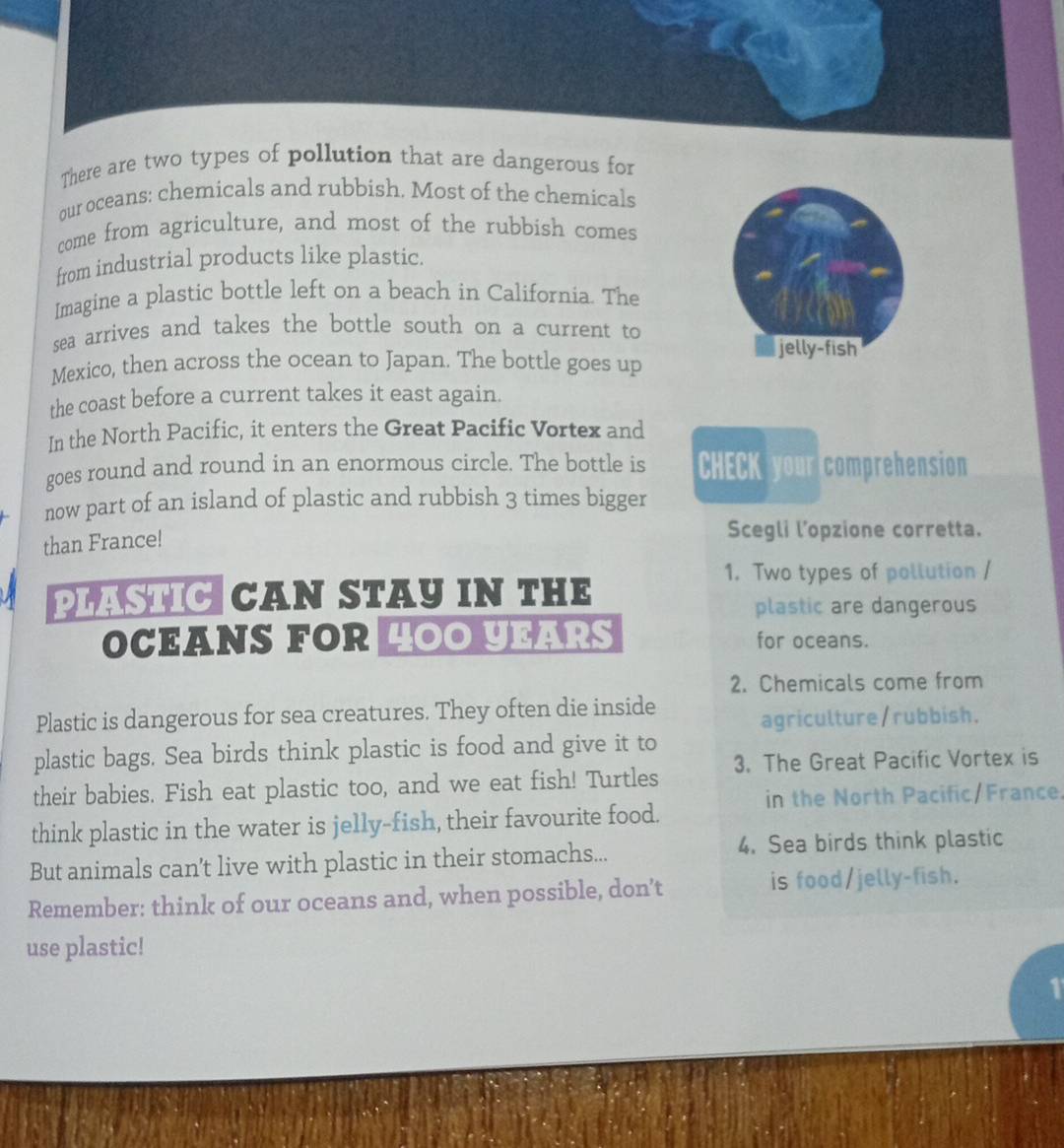 There are two types of pollution that are dangerous for 
our oceans: chemicals and rubbish. Most of the chemicals 
come from agriculture, and most of the rubbish comes 
from industrial products like plastic. 
Imagine a plastic bottle left on a beach in California. The 
sea arrives and takes the bottle south on a current to 
jelly-fish 
Mexico, then across the ocean to Japan. The bottle goes up 
the coast before a current takes it east again. 
In the North Pacific, it enters the Great Pacific Vortex and 
goes round and round in an enormous circle. The bottle is CHECK your comprehension 
now part of an island of plastic and rubbish 3 times bigger 
than France! 
Scegli l’opzione corretta. 
1. Two types of pollution / 
PLASTIC CAN STAY IN THE 
plastic are dangerous 
OCEANS FOR HOO YEARS for oceans. 
2. Chemicals come from 
Plastic is dangerous for sea creatures. They often die inside 
agriculture/rubbish. 
plastic bags. Sea birds think plastic is food and give it to 
their babies. Fish eat plastic too, and we eat fish! Turtles 3. The Great Pacific Vortex is 
in the North Pacific/France. 
think plastic in the water is jelly-fish, their favourite food. 
But animals can’t live with plastic in their stomachs... 4. Sea birds think plastic 
Remember: think of our oceans and, when possible, don’t is food/jelly-fish. 
use plastic!