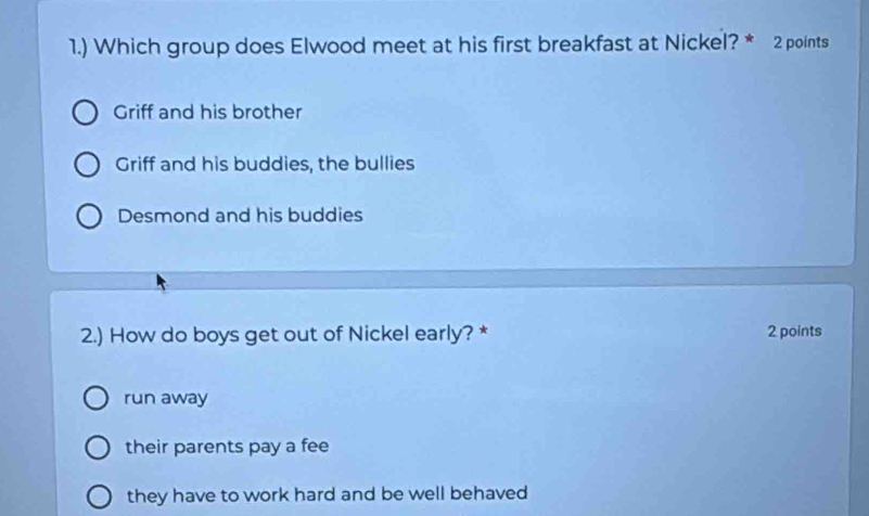 1.) Which group does Elwood meet at his first breakfast at Nickel? * 2 points
Griff and his brother
Griff and his buddies, the bullies
Desmond and his buddies
2.) How do boys get out of Nickel early? * 2 points
run away
their parents pay a fee
they have to work hard and be well behaved