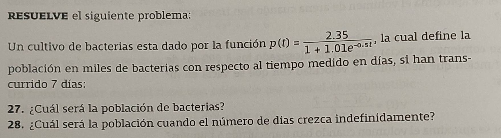 resuELVE el siguiente problema: 
Un cultivo de bacterias esta dado por la función p(t)= (2.35)/1+1.01e^(-0.5t)  , la cual define la 
población en miles de bacterias con respecto al tiempo medido en días, si han trans- 
currido 7 días: 
27. ¿Cuál será la población de bacterias? 
28. ¿Cuál será la población cuando el número de días crezca indefinidamente?