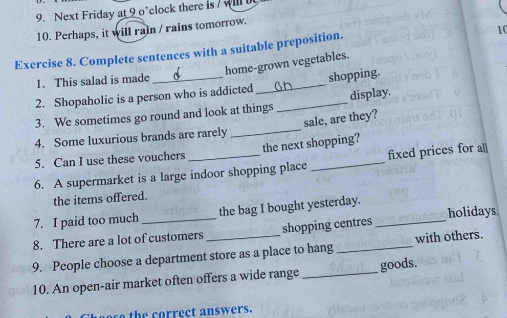 Next Friday at 9 o’clock there is / will 
10. Perhaps, it will rain / rains tomorrow. 
Exercise 8. Complete sentences with a suitable preposition. 
10 
home-grown vegetables. 
1. This salad is made 
2. Shopaholic is a person who is addicted _shopping. 
_ 
3. We sometimes go round and look at things _display. 
sale, are they? 
4. Some luxurious brands are rarely 
5. Can I use these vouchers the next shopping? 
6. A supermarket is a large indoor shopping place _fixed prices for all 
the items offered. 
7. I paid too much_ the bag I bought yesterday._ 
holidays. 
8. There are a lot of customers shopping centres 
9. People choose a department store as a place to hang _with others. 
goods. 
10. An open-air market often offers a wide range_ 
e h o rr ect answers.