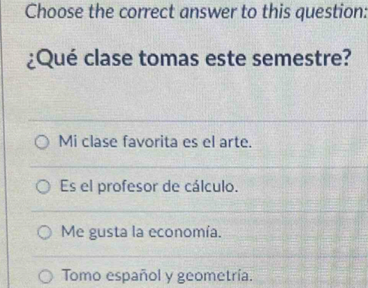 Choose the correct answer to this question:
¿Qué clase tomas este semestre?
Mi clase favorita es el arte.
Es el profesor de cálculo.
Me gusta la economía.
Tomo español y geometría.