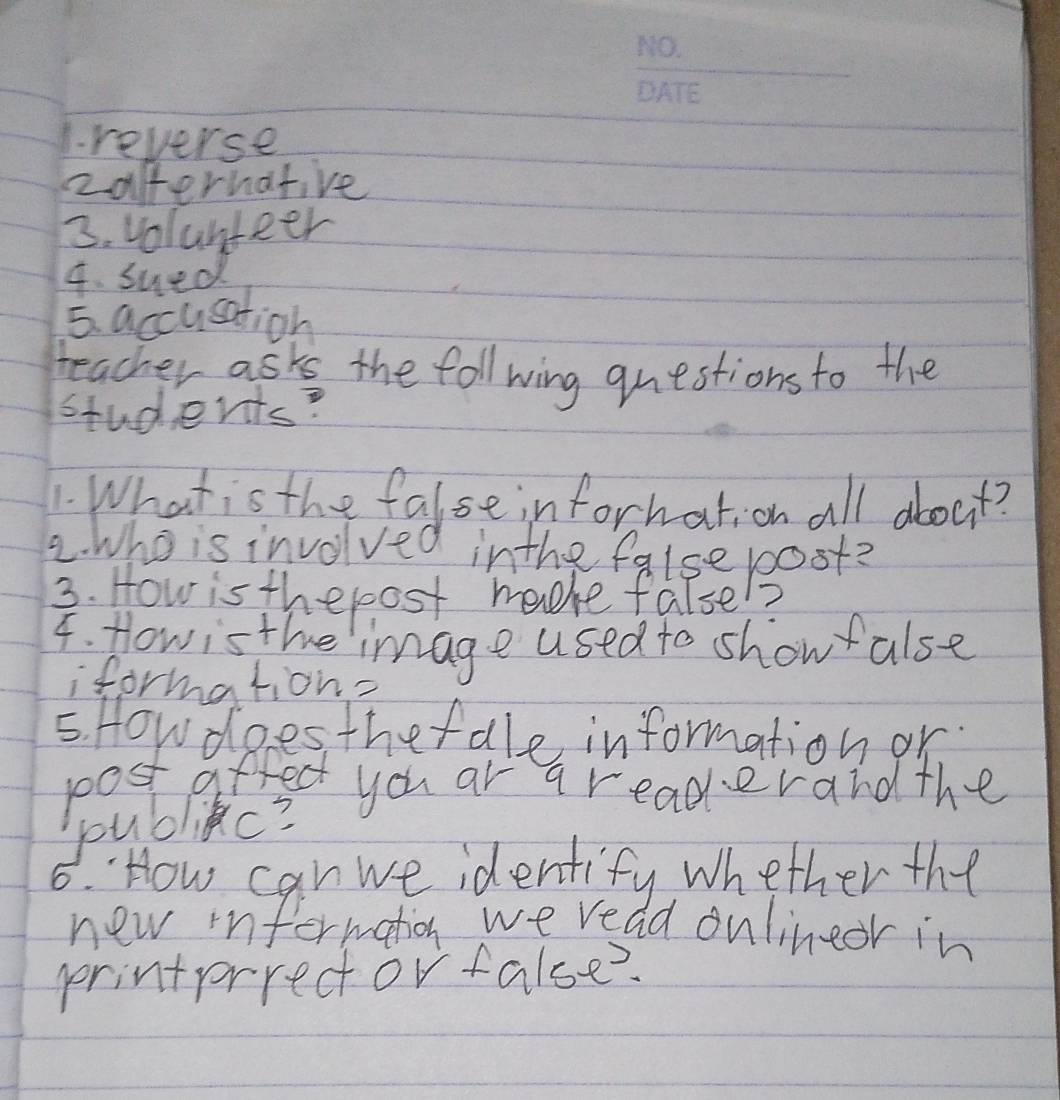 reverse 
zaffernative 
3. volunteer 
4. sued 
5. accusation 
teacher ask the foll wing questions to the 
students? 
1. What is the false information all about? 
2. Who is involved inthe false post? 
3. How is thepost madhe false! 7 
4. Howis the image used to show alse 
formation- 
5. Howdoes thefale information or. 
post affect you ar a readerand the 
youblic? 
6. How can we identify whether the 
new infermation we read onlinedr in 
printprrector false?.