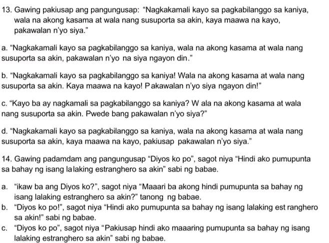 Gawing pakiusap ang pangungusap: “Nagkakamali kayo sa pagkabilanggo sa kaniya,
wala na akong kasama at wala nang susuporta sa akin, kaya maawa na kayo,
pakawalan n’yo siya.”
a. “Nagkakamali kayo sa pagkabilanggo sa kaniya, wala na akong kasama at wala nang
susuporta sa akin, pakawalan n'yo na siya ngayon din."
b. “Nagkakamali kayo sa pagkabilanggo sa kaniya! Wala na akong kasama at wala nang
susuporta sa akin. Kaya maawa na kayo! Pakawalan n'yo siya ngayon din!"
c. “Kayo ba ay nagkamali sa pagkabilanggo sa kaniya? W ala na akong kasama at wala
nang susuporta sa akin. Pwede bang pakawalan n'yo siya?"
d. “Nagkakamali kayo sa pagkabilanggo sa kaniya, wala na akong kasama at wala nang
susuporta sa akin, kaya maawa na kayo, pakiusap pakawalan n'yo siya."
14. Gawing padamdam ang pangungusap “Diyos ko po”, sagot niya “Hindi ako pumupunta
sa bahay ng isang lalaking estranghero sa akin” sabi ng babae.
a. “ikaw ba ang Diyos ko?”, sagot niya “Maaari ba akong hindi pumupunta sa bahay ng
isang lalaking estranghero sa akin?" tanong ng babae.
b. “Diyos ko po!”, sagot niya “Hindi ako pumupunta sa bahay ng isang lalaking est ranghero
sa akin!" sabi ng babae.
c. “Diyos ko po”, sagot niya “Pakiusap hindi ako maaaring pumupunta sa bahay ng isang
lalaking estranghero sa akin" sabi ng babae.