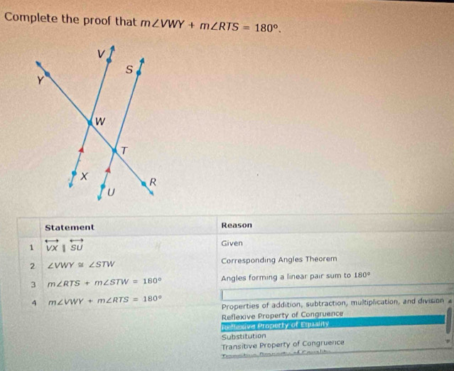 Complete the proof that m∠ VWY+m∠ RTS=180°. 
Statement Reason
1 overleftrightarrow VX|overleftrightarrow SU
Given
2 ∠ VWY≌ ∠ STW Corresponding Angles Theorem
3 m∠ RTS+m∠ STW=180° Angles forming a linear pair sum to 180°
4 m∠ VWY+m∠ RTS=180° Properties of addition, subtraction, multiplication, and division £
Reflexive Property of Congruence
ieflexive Property of Equality
Substitution
Transitive Property of Congruence