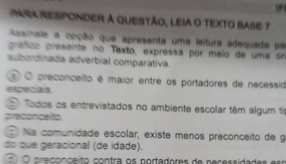 para responder à questão, leia o texto base 7
doeinale a opção que apresenta uma leitura adequada pa
práfco presente no Texto, expressa por meio de uma on
subordinada adverbial comparativa.
O preconceito é maior entre os portadores de necessid
especias.
Todos os entrevistados no ambiente escolar têm algum tip
preconceito.
Na comunidade escolar, existe menos preçonceito de g
do que geracional (de idade).
O O preçonçeito contra os portadores de necessidades esn