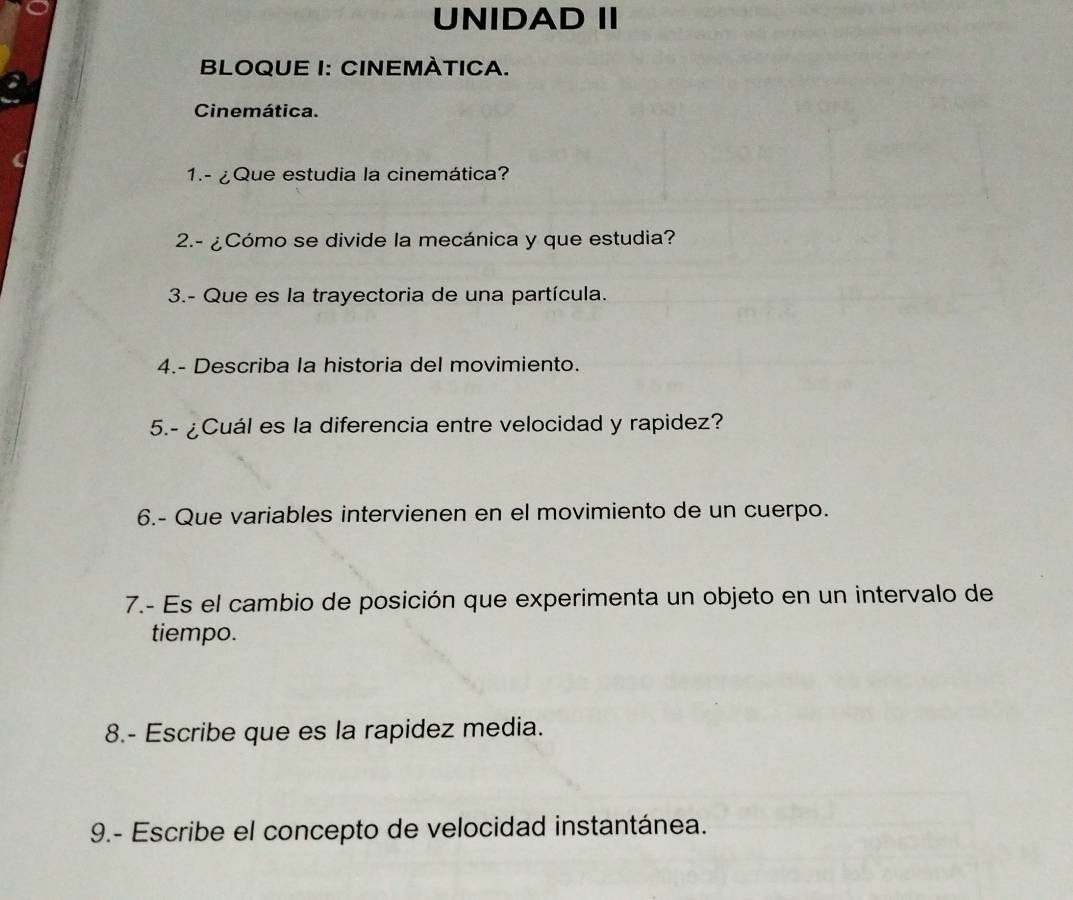 UNIDAD II 
BLOQUE I: CINEMÀTICA. 
Cinemática. 
1.- ¿Que estudia la cinemática? 
2.- ¿Cómo se divide la mecánica y que estudia? 
3.- Que es la trayectoria de una partícula. 
4.- Describa la historia del movimiento. 
5.- ¿Cuál es la diferencia entre velocidad y rapidez? 
6.- Que variables intervienen en el movimiento de un cuerpo. 
7.- Es el cambio de posición que experimenta un objeto en un intervalo de 
tiempo. 
8.- Escribe que es la rapidez media. 
9.- Escribe el concepto de velocidad instantánea.