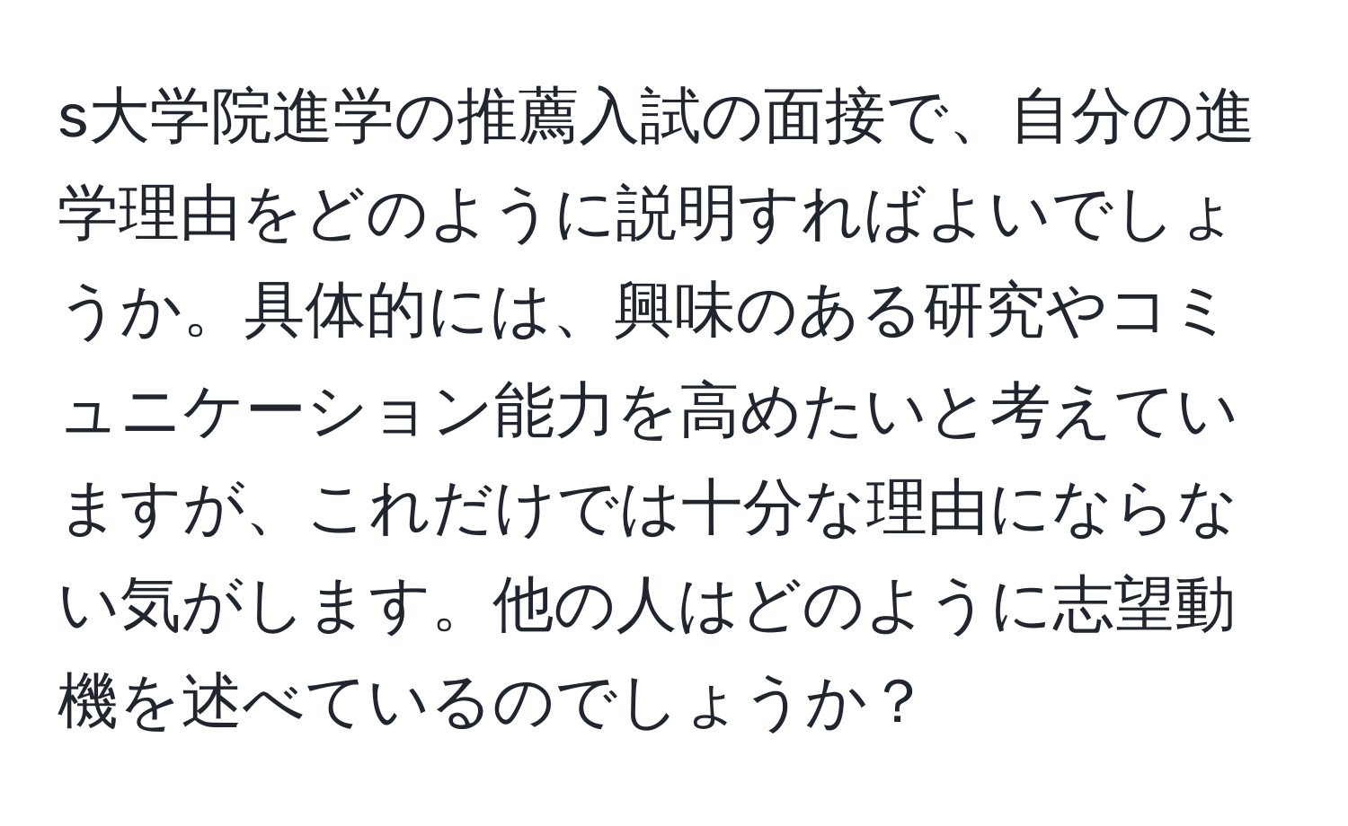 s大学院進学の推薦入試の面接で、自分の進学理由をどのように説明すればよいでしょうか。具体的には、興味のある研究やコミュニケーション能力を高めたいと考えていますが、これだけでは十分な理由にならない気がします。他の人はどのように志望動機を述べているのでしょうか？