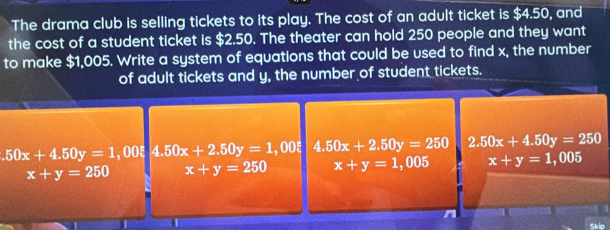 The drama club is selling tickets to its play. The cost of an adult ticket is $4.50, and
the cost of a student ticket is $2.50. The theater can hold 250 people and they want
to make $1,005. Write a system of equations that could be used to find x, the number
of adult tickets and y, the number of student tickets..50x+4.50y=1 , 00ξ 4.50x+2.50y=1,00 4.50x+2.50y=250 2.50x+4.50y=250
x+y=250
x+y=250 x+y=1,005 x+y=1,00 vector 3
r
Skip