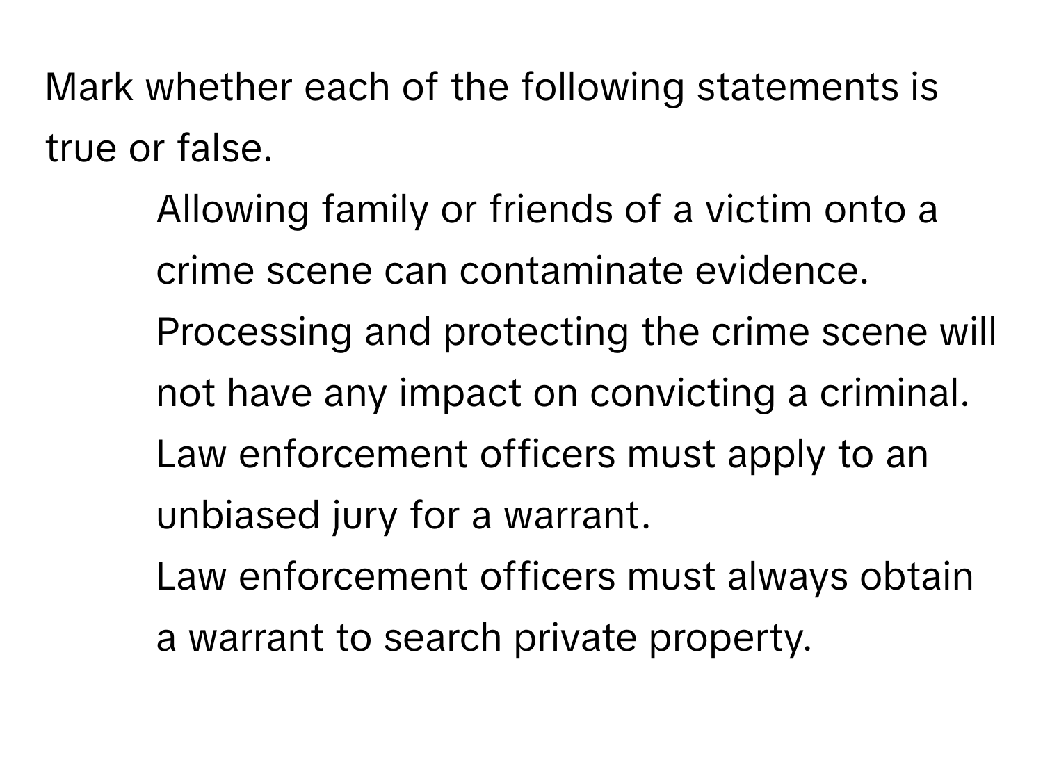 Mark whether each of the following statements is true or false.

1. Allowing family or friends of a victim onto a crime scene can contaminate evidence. 
2. Processing and protecting the crime scene will not have any impact on convicting a criminal. 
3. Law enforcement officers must apply to an unbiased jury for a warrant. 
4. Law enforcement officers must always obtain a warrant to search private property.