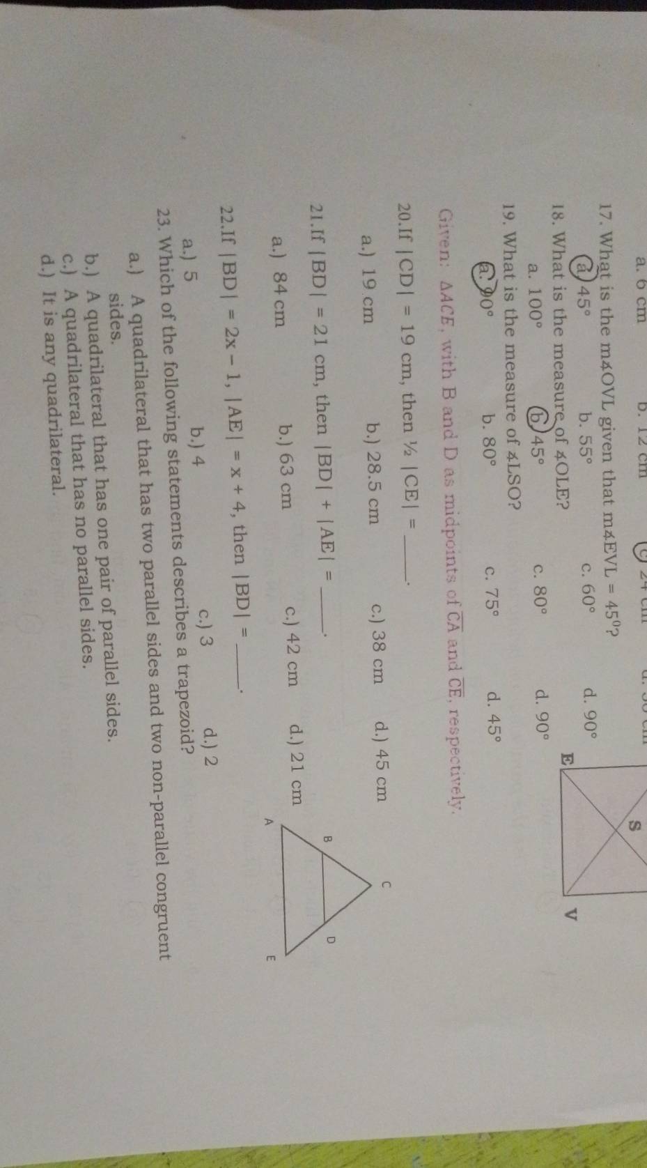 a. 6 cm b. 12 cm
17. What is the m4OVL given that m4E VL=45° ?
a 45°
b. 55° c. 60° d. 90°
18. What is the measure of 4OLE?
a. 100° 45° c. 80° d. 90°
19. What is the measure of 4LSO?
a a 0° b. 80° c. 75° d. 45°
Given: △ ACE , with B and D as midpoints of overline CA and overline CE , respectively.
a 20 .If|CD|=19cm , then /2 |CE|= _.
a.) 19 cm b.) 28.5 cm c.) 38 cm d.) 45 cm
21.If |BD|=21cm , then |BD|+|AE|= _.
a.) 84 cm b.) 63 cm c.) 42 cm d.) 21 cm
22. If|BD|=2x-1, |AE|=x+4 , then |BD|= _.
a.) 5 b.) 4
c.) 3 d.) 2
23. Which of the following statements describes a trapezoid?
a.) A quadrilateral that has two parallel sides and two non-parallel congruent
sides.
b.) A quadrilateral that has one pair of parallel sides.
c.) A quadrilateral that has no parallel sides.
d.) It is any quadrilateral.