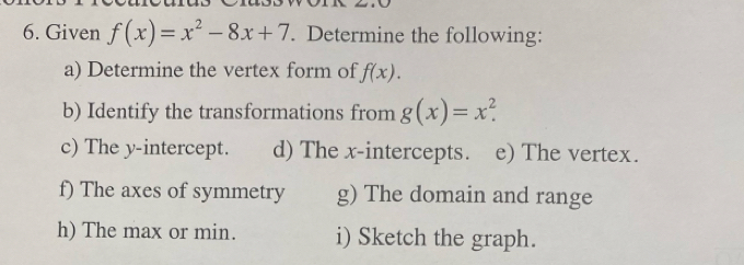 Given f(x)=x^2-8x+7. Determine the following:
a) Determine the vertex form of f(x). 
b) Identify the transformations from g(x)=x^2. 
c) The y-intercept. d) The x-intercepts. e) The vertex.
f) The axes of symmetry g) The domain and range
h) The max or min. i) Sketch the graph.