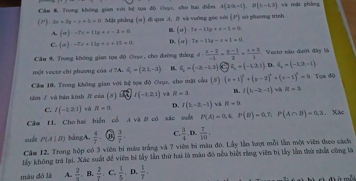 Trong không gian với hệ tọa độ Ozyz, cho hai điểm A(2;0;-1),B(1;-1;3) và mặt phẳng
(P):3x+2y-z+5=0 1. Mặt phẳng (α) đi qua A, B và vuống góc với (P) có phương trình
A. (alpha ):-7x+11y+z-3=0. B. (alpha ):7x-11y+z-1=0
C. (alpha ):-7x+11y+z+15=0.
D. (alpha ):7x-11y-z+1=0.
Câu 9. Trong không gian tọa độ Oxyz, cho đường thẳng d: (x-2)/-1 = (y-1)/2 = (z+3)/1  Vecto nào dưới đây là
một vectơ chỉ phương của d ?A. vector u_1=(2;1;-3). B. vector u_2=(-2;-1;3). C vector u_3=(-1,2;1) D. vector u_4=(-1;2;-1).
Câu 10. Trong không gian với hệ tọa độ Oxyz, cho mặt ở chat au(S):(x+1)^2+(y-2)^2+(z-1)^2=9 Tọa độ
tâm / và bán kính R của (S) là A JI(-1;2;1) và R=3.
B. I(1;-2;-1) và R=3.
D.
C. I(-1;2;1) yà R=9. I(1;-2;-1) và R=9.
Câu 11. Cho hai biến cố A và B có xác suất P(A)=0,4;P(B)=0,7;P(A∩ B)=0,3. Xác
suất P(A|B) bằngA.  4/7  B  3/7 .
C.  3/4  .D.  7/10 .
Câu 12. Trong hộp có 3 viên bi màu trắng và 7 viên bi màu đỏ. Lấy lần lượt mỗi lần một viên theo cách
lấy không trả lại. Xác suất để viên bi lấy lần thứ hai là màu đỏ nếu biết rằng viên bị lấy lần thứ nhất cũng là
màu đỏ là A.  2/3 . B.  2/7 . C.  1/5 . D.  1/7 ·
c) d) ở mỗi