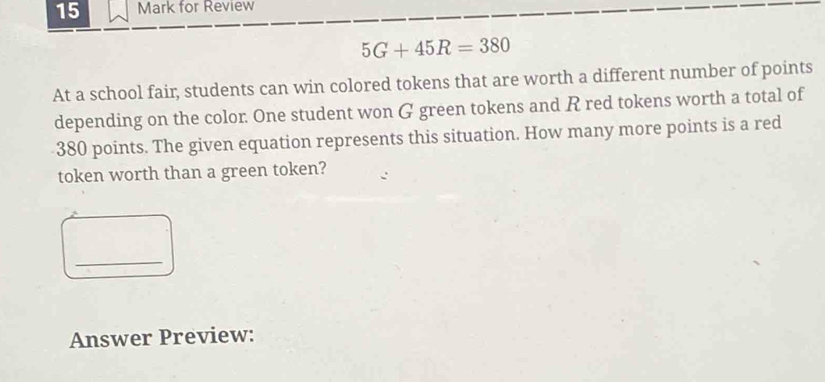 for Review
5G+45R=380
At a school fair, students can win colored tokens that are worth a different number of points 
depending on the color. One student won G green tokens and R red tokens worth a total of
380 points. The given equation represents this situation. How many more points is a red 
token worth than a green token? 
_ 
Answer Preview: