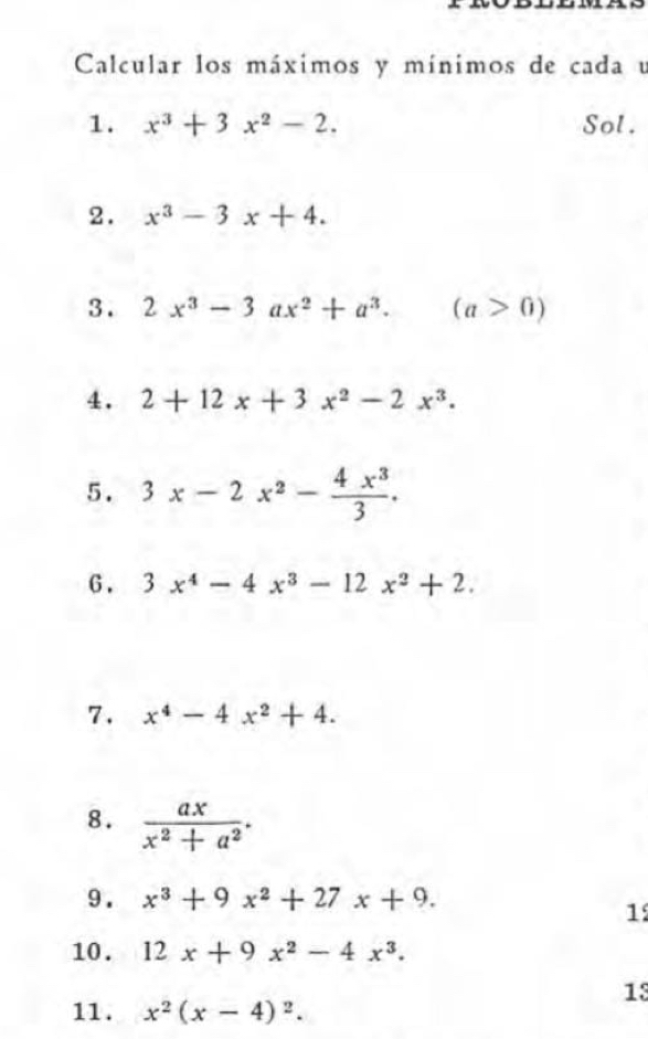 Calcular los máximos y mínimos de cada u 
1. x^3+3x^2-2. Sol. 
2. x^3-3x+4. 
3 . 2x^3-3ax^2+a^3.(a>0)
4. 2+12x+3x^2-2x^3. 
5. 3x-2x^2- 4x^3/3 . 
G. 3x^4-4x^3-12x^2+2. 
7. x^4-4x^2+4. 
8.  ax/x^2+a^2 . 
9 . x^3+9x^2+27x+9. 
1 
10. 12x+9x^2-4x^3. 
13 
11. x^2(x-4)^2.