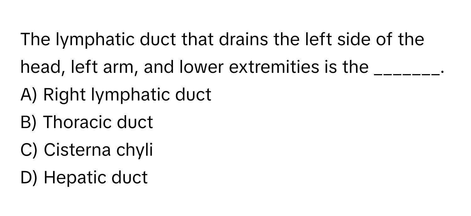 The lymphatic duct that drains the left side of the head, left arm, and lower extremities is the _______.

A) Right lymphatic duct
B) Thoracic duct
C) Cisterna chyli
D) Hepatic duct