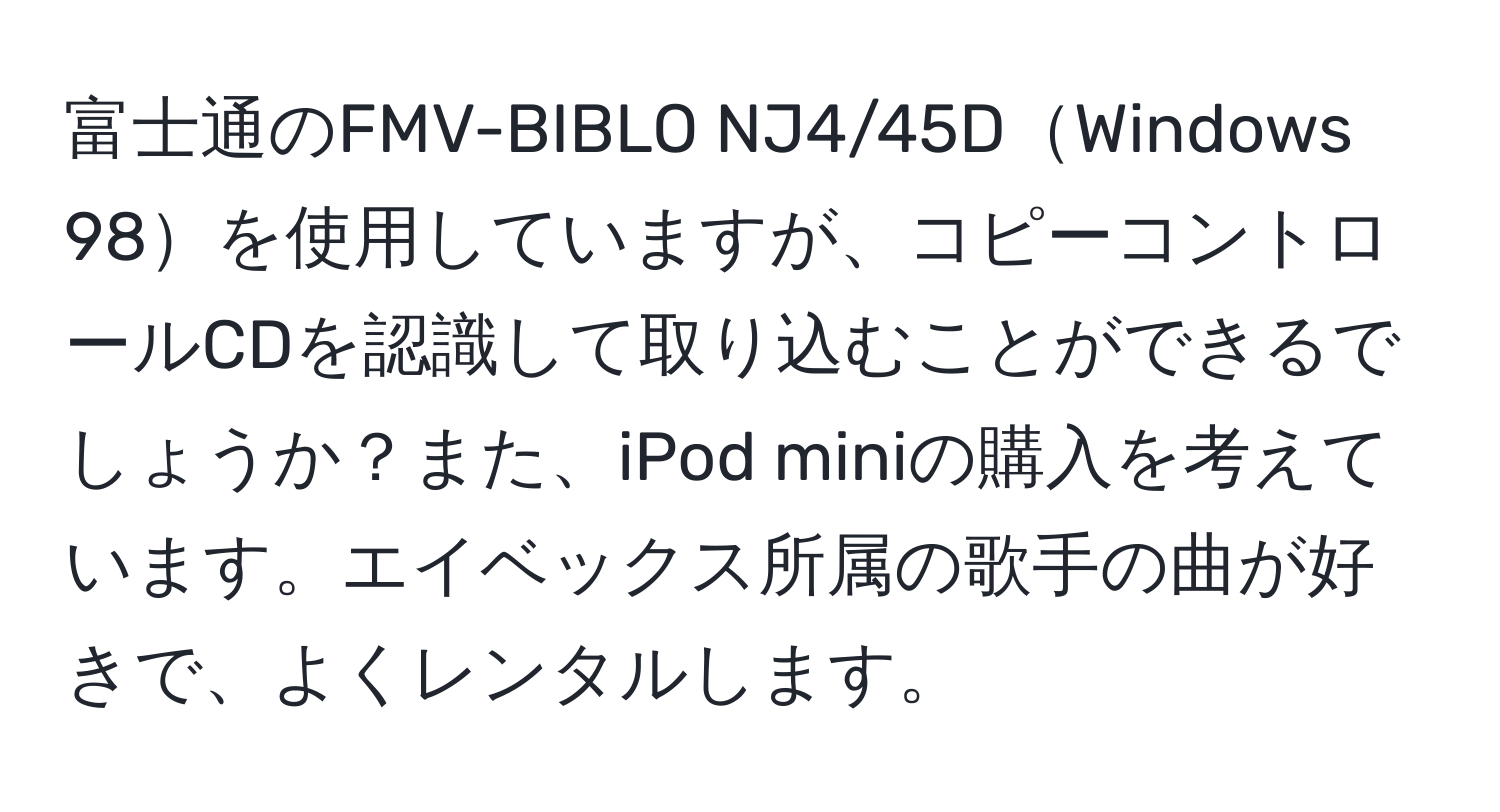 富士通のFMV-BIBLO NJ4/45DWindows 98を使用していますが、コピーコントロールCDを認識して取り込むことができるでしょうか？また、iPod miniの購入を考えています。エイベックス所属の歌手の曲が好きで、よくレンタルします。