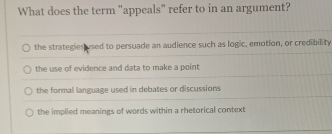 What does the term "appeals" refer to in an argument?
the strategies used to persuade an audience such as logic, emotion, or credibility
the use of evidence and data to make a point
the formal language used in debates or discussions
the implied meanings of words within a rhetorical context