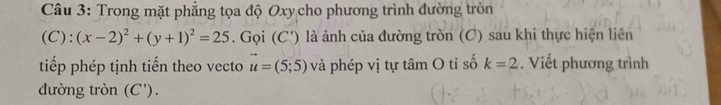 Trong mặt phẳng tọa độ Oxy cho phương trình đường tròn
(C):(x-2)^2+(y+1)^2=25. Gọi (C') là ảnh của đường tròn (C) sau khi thực hiện liên 
tiếp phép tịnh tiến theo vecto vector u=(5;5) và phép vị tự tâm O tỉ số k=2 Viết phương trình 
đường tròn (C ').